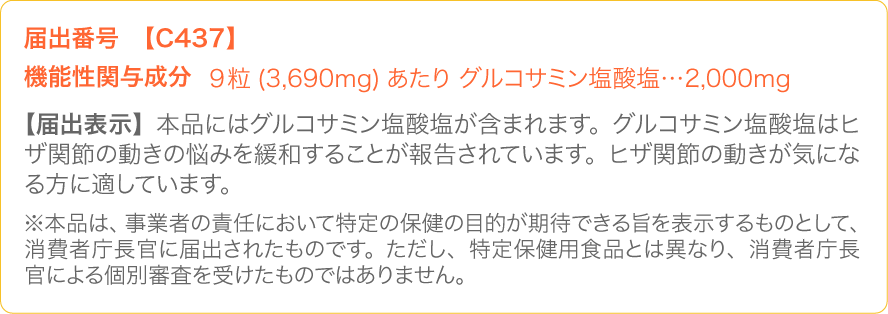 届出番号【C437】/機能性関与成分:9粒(3,690mg)あたり グルコサミン塩酸塩…2,000mg/【届出表示】本品にはグルコサミン塩酸塩が含まれます。グルコサミン塩酸塩はヒザ関節の動きの悩みを緩和することが報告されています。ヒザ関節の動きが気になる方に適しています。(※本品は、事業者の責任において特定の保健の目的が期待できる旨を表示するものとして、消費者庁長官に届出されたものです。ただし、特定保健用食品とは異なり、消費者庁長官による個別審査を受けたものではありません。)